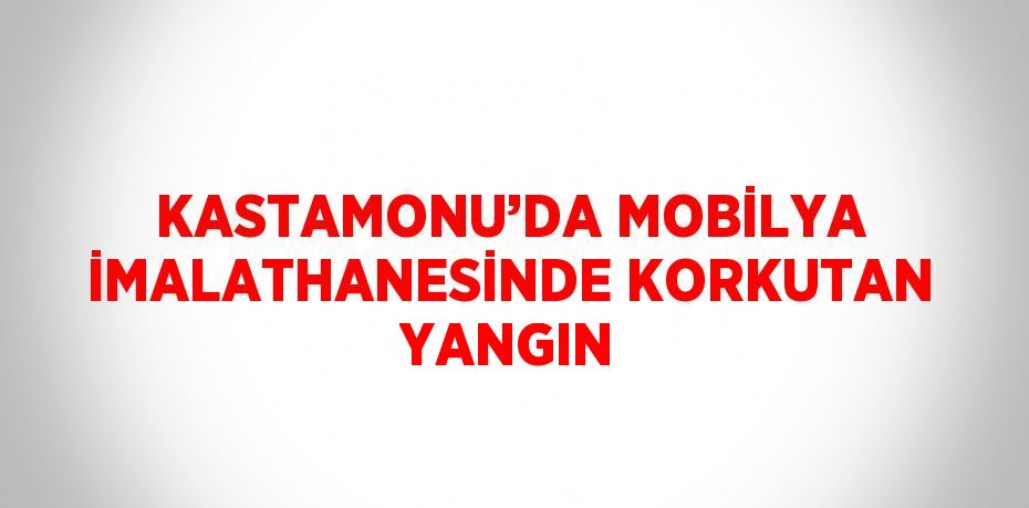 KASTAMONU’DA MOBİLYA İMALATHANESİNDE KORKUTAN YANGIN