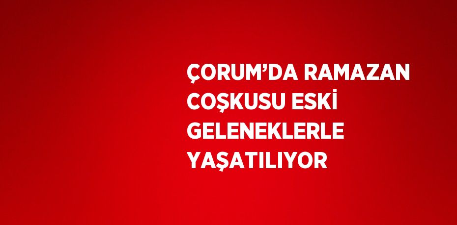 ÇORUM’DA RAMAZAN COŞKUSU ESKİ GELENEKLERLE YAŞATILIYOR