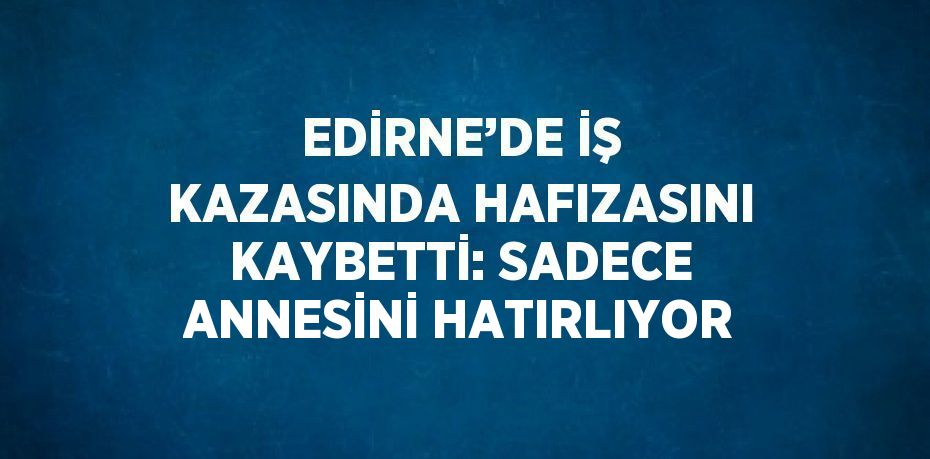 EDİRNE’DE İŞ KAZASINDA HAFIZASINI KAYBETTİ: SADECE ANNESİNİ HATIRLIYOR