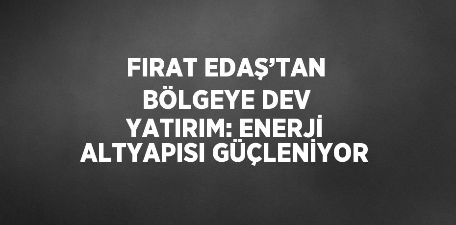 FIRAT EDAŞ’TAN BÖLGEYE DEV YATIRIM: ENERJİ ALTYAPISI GÜÇLENİYOR