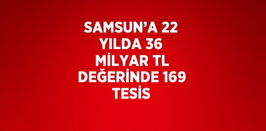 SAMSUN’A 22 YILDA 36 MİLYAR TL DEĞERİNDE 169 TESİS