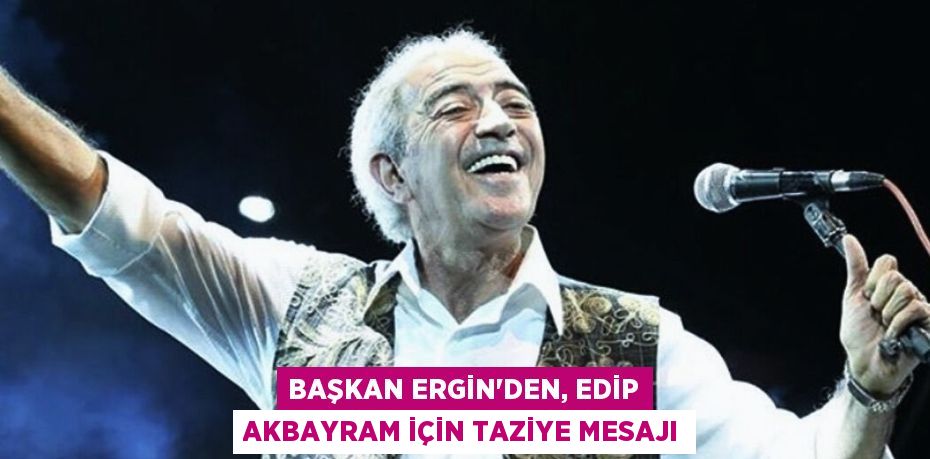 BAŞKAN ERGİN’DEN, EDİP AKBAYRAM İÇİN TAZİYE MESAJI