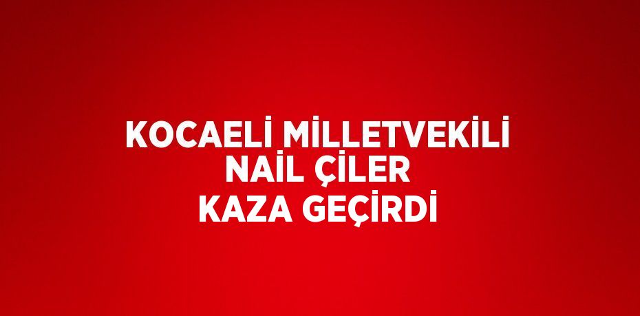 KOCAELİ MİLLETVEKİLİ NAİL ÇİLER KAZA GEÇİRDİ