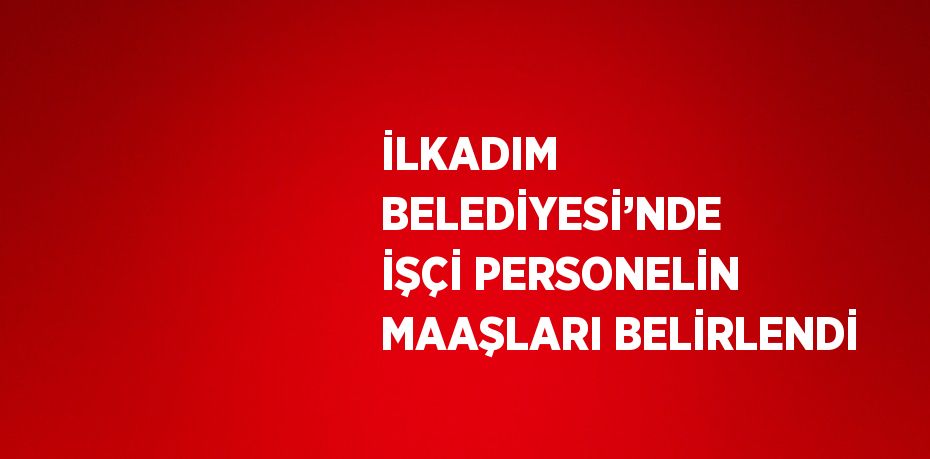 İLKADIM BELEDİYESİ’NDE İŞÇİ PERSONELİN MAAŞLARI BELİRLENDİ