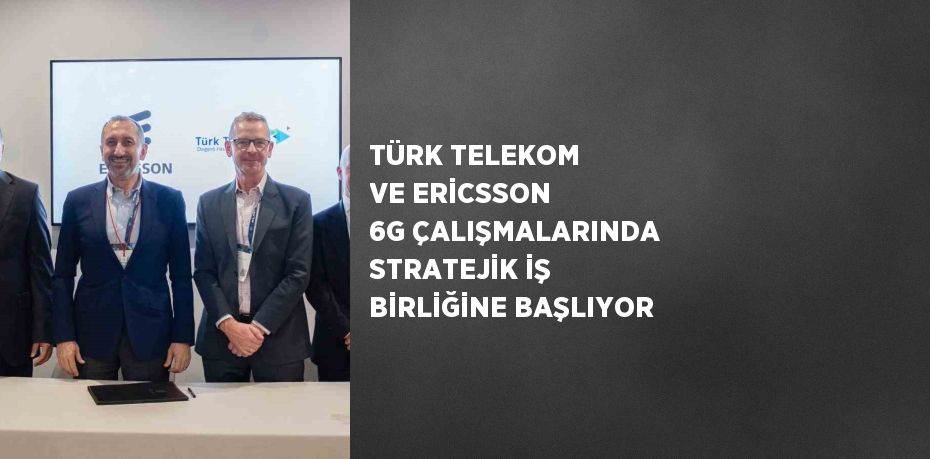 TÜRK TELEKOM VE ERİCSSON 6G ÇALIŞMALARINDA STRATEJİK İŞ BİRLİĞİNE BAŞLIYOR