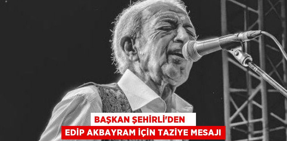 BAŞKAN ŞEHİRLİ’DEN    EDİP AKBAYRAM İÇİN TAZİYE MESAJI