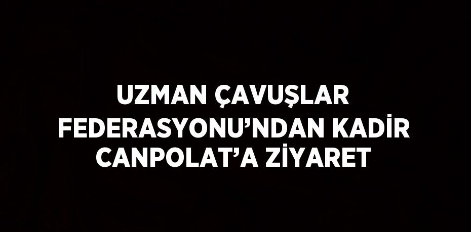 UZMAN ÇAVUŞLAR FEDERASYONU’NDAN KADİR CANPOLAT’A ZİYARET