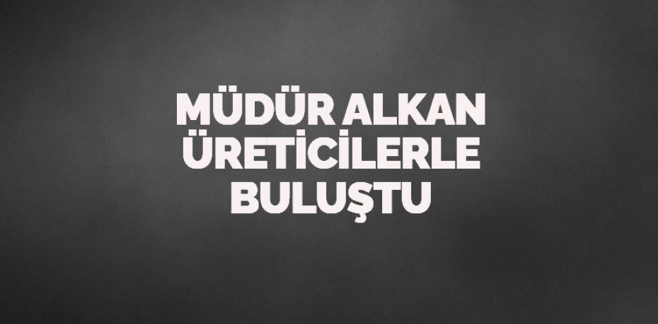 MÜDÜR ALKAN ÜRETİCİLERLE BULUŞTU