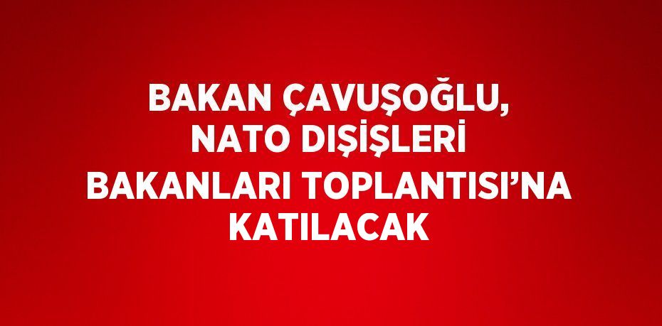 BAKAN ÇAVUŞOĞLU, NATO DIŞİŞLERİ BAKANLARI TOPLANTISI’NA KATILACAK