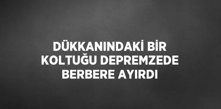 DÜKKANINDAKİ BİR KOLTUĞU DEPREMZEDE BERBERE AYIRDI