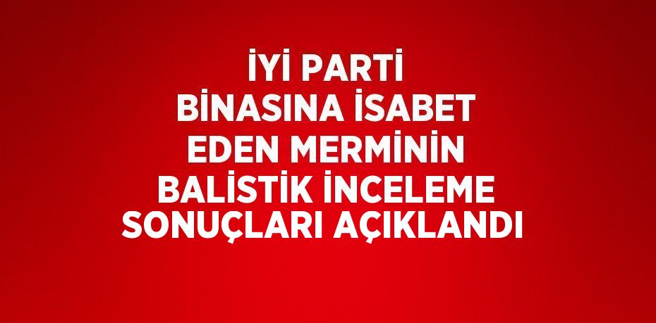 İYİ PARTİ BİNASINA İSABET EDEN MERMİNİN BALİSTİK İNCELEME SONUÇLARI AÇIKLANDI