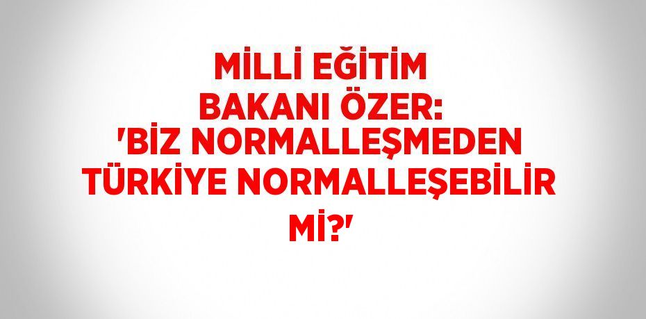 MİLLİ EĞİTİM BAKANI ÖZER: 'BİZ NORMALLEŞMEDEN TÜRKİYE NORMALLEŞEBİLİR Mİ?'