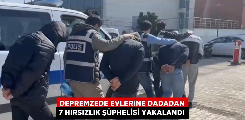 DEPREMZEDE EVLERİNE DADADAN 7 HIRSIZLIK ŞÜPHELİSİ YAKALANDI