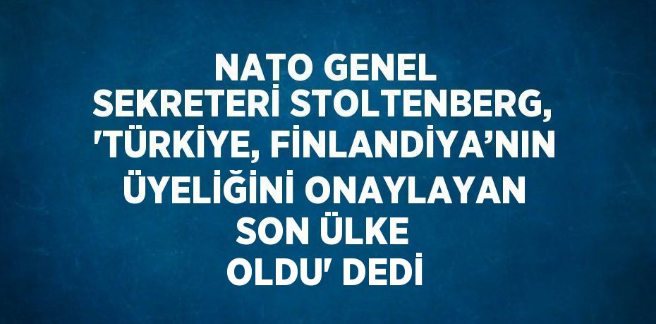 NATO GENEL SEKRETERİ STOLTENBERG, 'TÜRKİYE, FİNLANDİYA’NIN ÜYELİĞİNİ ONAYLAYAN SON ÜLKE OLDU' DEDİ