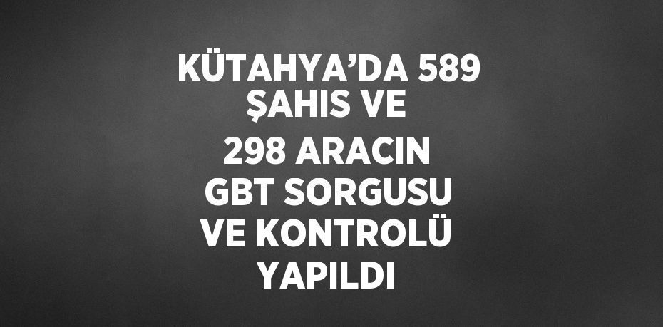 KÜTAHYA’DA 589 ŞAHIS VE 298 ARACIN GBT SORGUSU VE KONTROLÜ YAPILDI