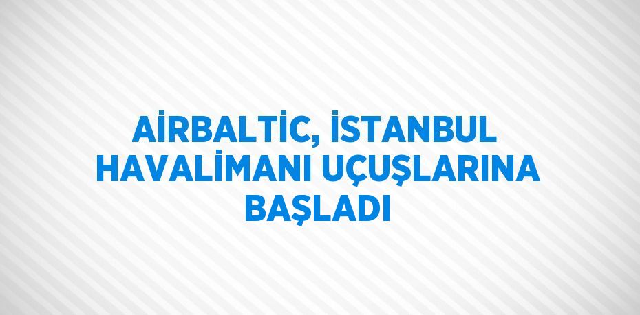 AİRBALTİC, İSTANBUL HAVALİMANI UÇUŞLARINA BAŞLADI