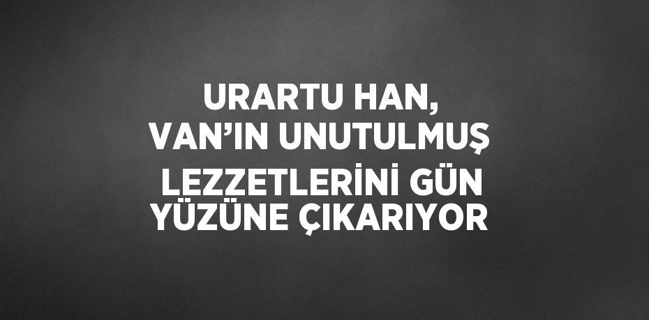 URARTU HAN, VAN’IN UNUTULMUŞ LEZZETLERİNİ GÜN YÜZÜNE ÇIKARIYOR