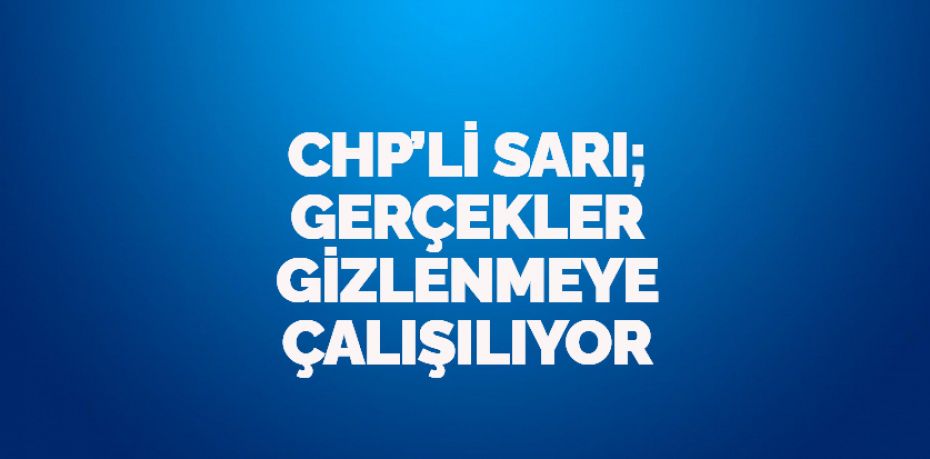 CHP’Lİ SARI; GERÇEKLER GİZLENMEYE ÇALIŞILIYOR