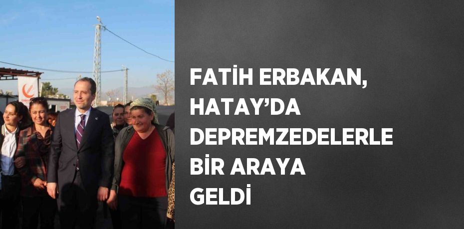 FATİH ERBAKAN, HATAY’DA DEPREMZEDELERLE BİR ARAYA GELDİ