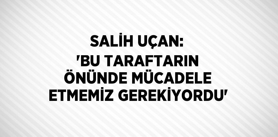 SALİH UÇAN: 'BU TARAFTARIN ÖNÜNDE MÜCADELE ETMEMİZ GEREKİYORDU'