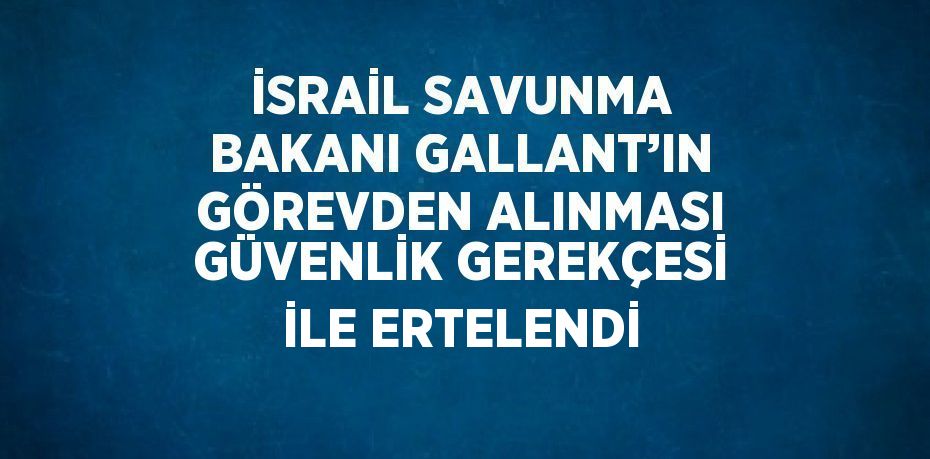 İSRAİL SAVUNMA BAKANI GALLANT’IN GÖREVDEN ALINMASI GÜVENLİK GEREKÇESİ İLE ERTELENDİ