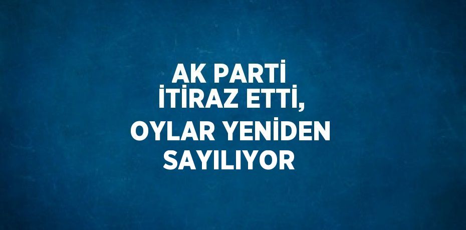 AK PARTİ İTİRAZ ETTİ, OYLAR YENİDEN SAYILIYOR