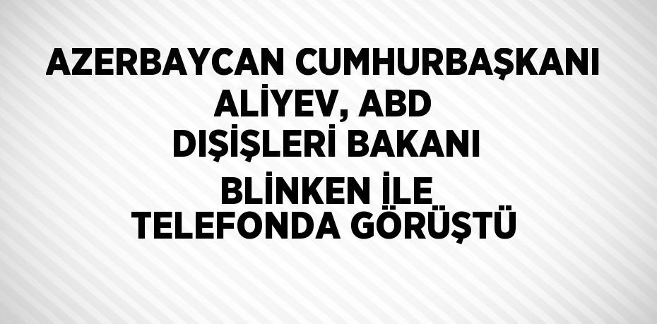 AZERBAYCAN CUMHURBAŞKANI ALİYEV, ABD DIŞİŞLERİ BAKANI BLİNKEN İLE TELEFONDA GÖRÜŞTÜ