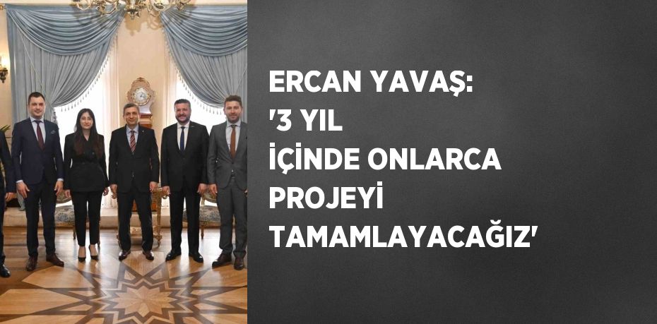 ERCAN YAVAŞ: '3 YIL İÇİNDE ONLARCA PROJEYİ TAMAMLAYACAĞIZ'