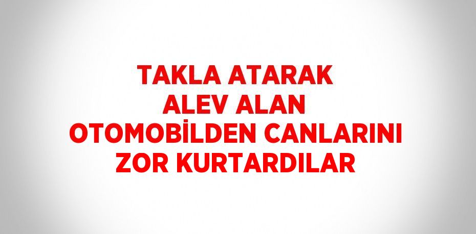 TAKLA ATARAK ALEV ALAN OTOMOBİLDEN CANLARINI ZOR KURTARDILAR