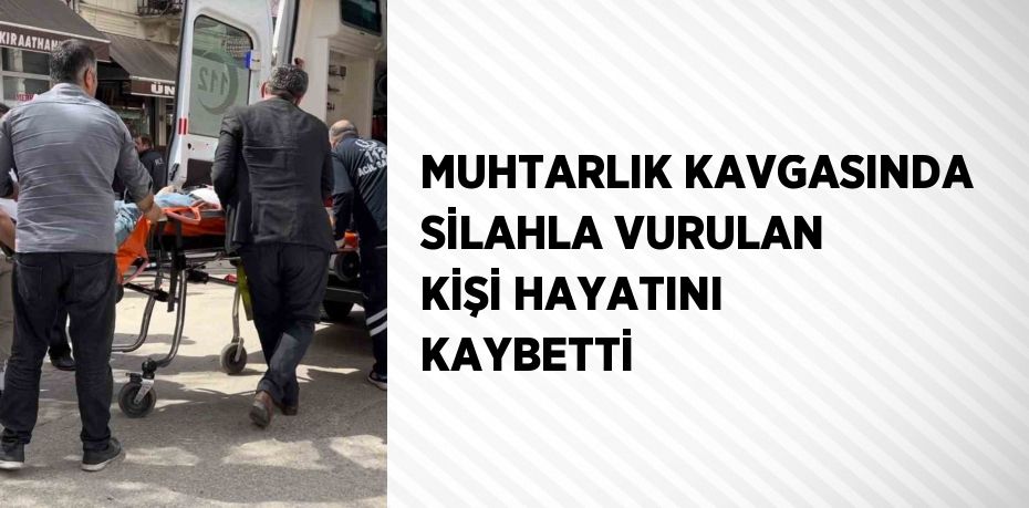 MUHTARLIK KAVGASINDA SİLAHLA VURULAN KİŞİ HAYATINI KAYBETTİ