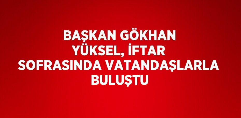 BAŞKAN GÖKHAN YÜKSEL, İFTAR SOFRASINDA VATANDAŞLARLA BULUŞTU