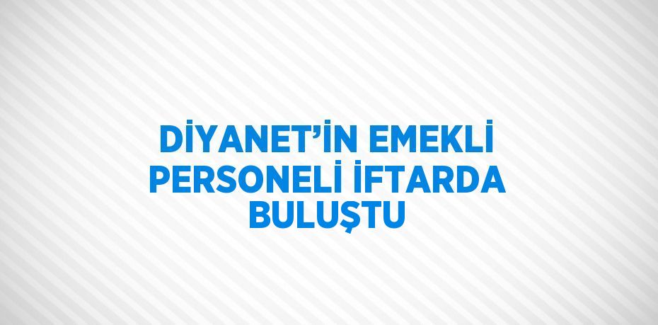 DİYANET’İN EMEKLİ PERSONELİ İFTARDA BULUŞTU