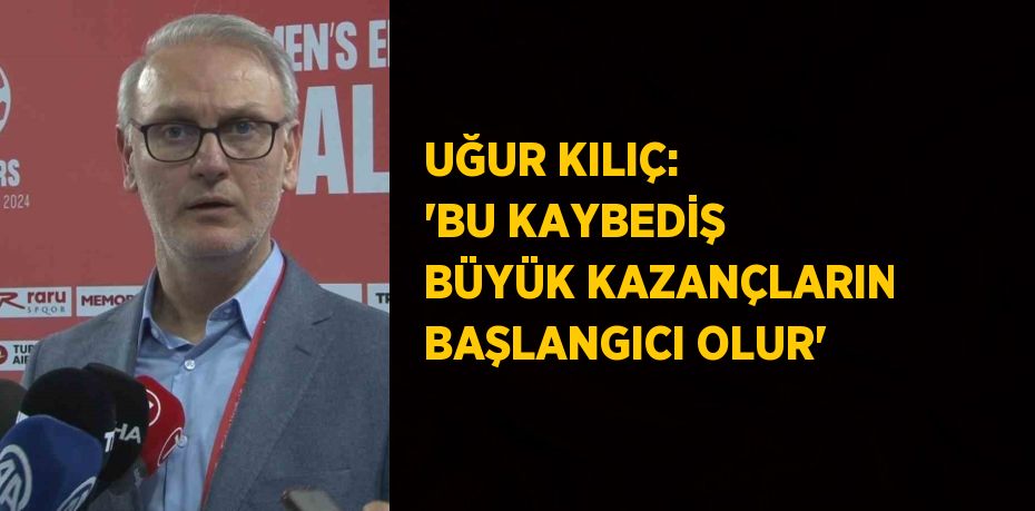 UĞUR KILIÇ: 'BU KAYBEDİŞ BÜYÜK KAZANÇLARIN BAŞLANGICI OLUR'