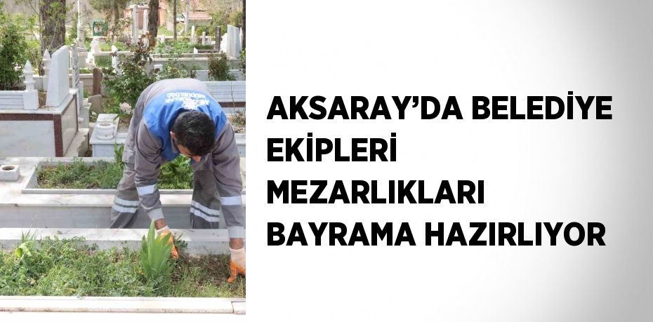 AKSARAY’DA BELEDİYE EKİPLERİ MEZARLIKLARI BAYRAMA HAZIRLIYOR