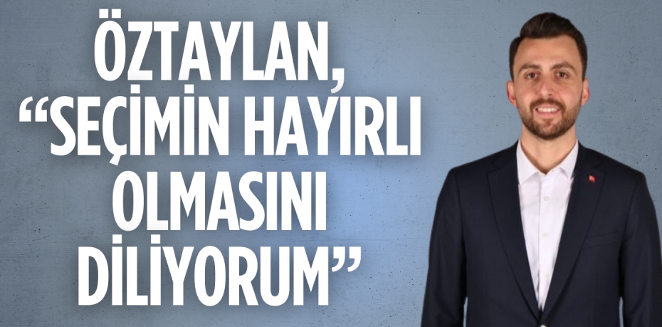 ÖZTAYLAN, “SEÇİMİN HAYIRLI OLMASINI DİLİYORUM”