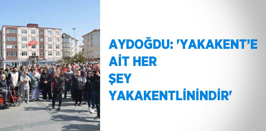 AYDOĞDU: 'YAKAKENT’E AİT HER ŞEY YAKAKENTLİNİNDİR'