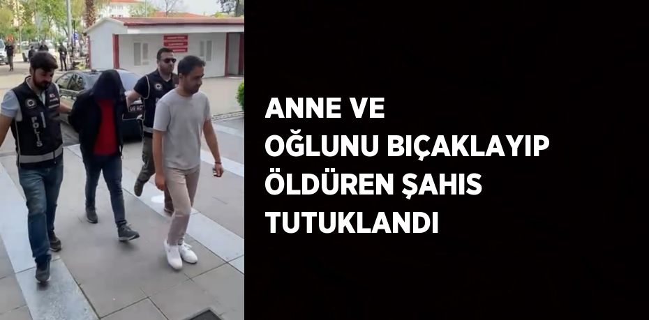 ANNE VE OĞLUNU BIÇAKLAYIP ÖLDÜREN ŞAHIS TUTUKLANDI