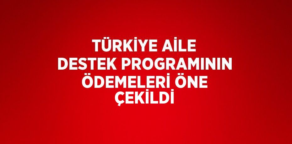 TÜRKİYE AİLE DESTEK PROGRAMININ ÖDEMELERİ ÖNE ÇEKİLDİ