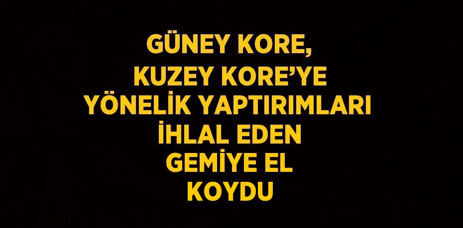 GÜNEY KORE, KUZEY KORE’YE YÖNELİK YAPTIRIMLARI İHLAL EDEN GEMİYE EL KOYDU