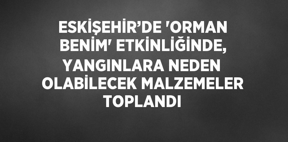 ESKİŞEHİR’DE 'ORMAN BENİM' ETKİNLİĞİNDE, YANGINLARA NEDEN OLABİLECEK MALZEMELER TOPLANDI