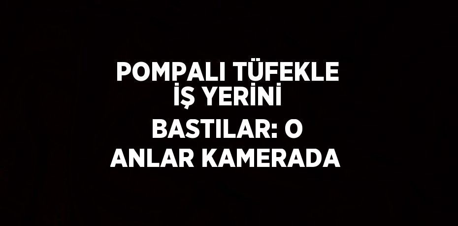 POMPALI TÜFEKLE İŞ YERİNİ BASTILAR: O ANLAR KAMERADA