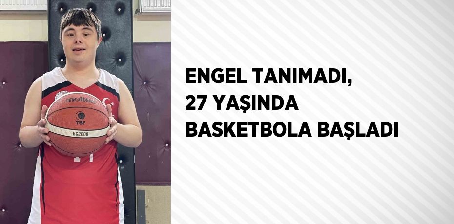 ENGEL TANIMADI, 27 YAŞINDA BASKETBOLA BAŞLADI