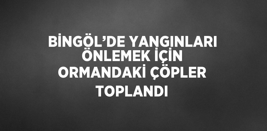 BİNGÖL’DE YANGINLARI ÖNLEMEK İÇİN ORMANDAKİ ÇÖPLER TOPLANDI