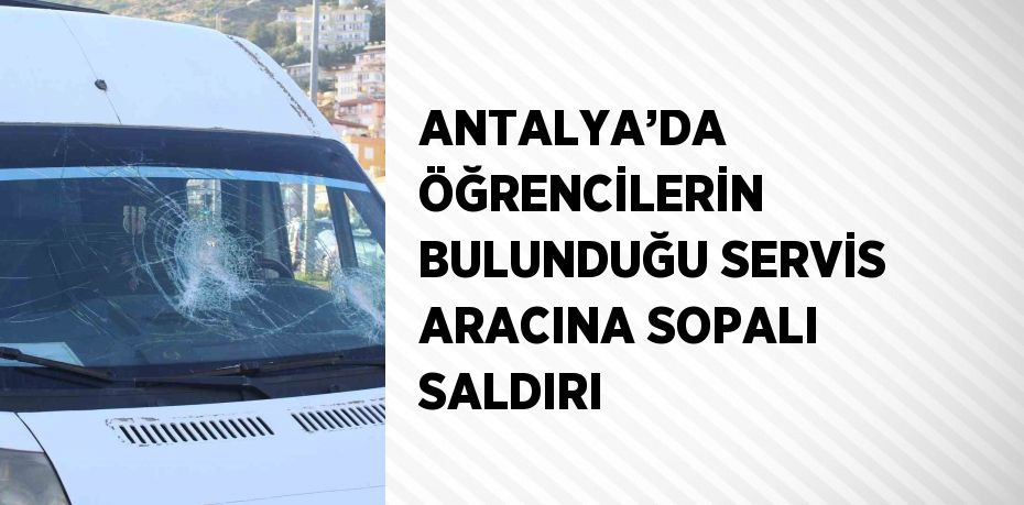 ANTALYA’DA ÖĞRENCİLERİN BULUNDUĞU SERVİS ARACINA SOPALI SALDIRI