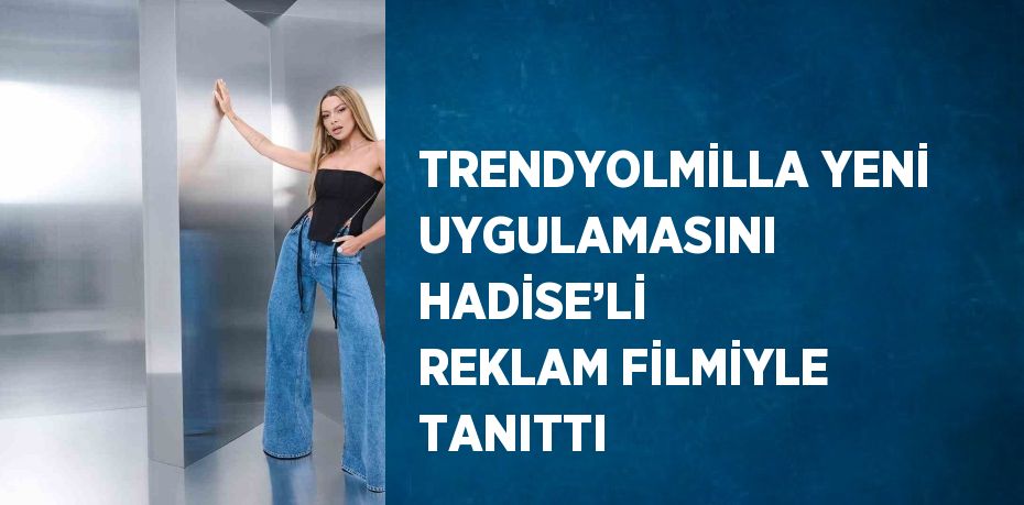 TRENDYOLMİLLA YENİ UYGULAMASINI HADİSE’Lİ REKLAM FİLMİYLE TANITTI