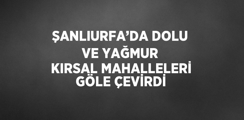 ŞANLIURFA’DA DOLU VE YAĞMUR KIRSAL MAHALLELERİ GÖLE ÇEVİRDİ