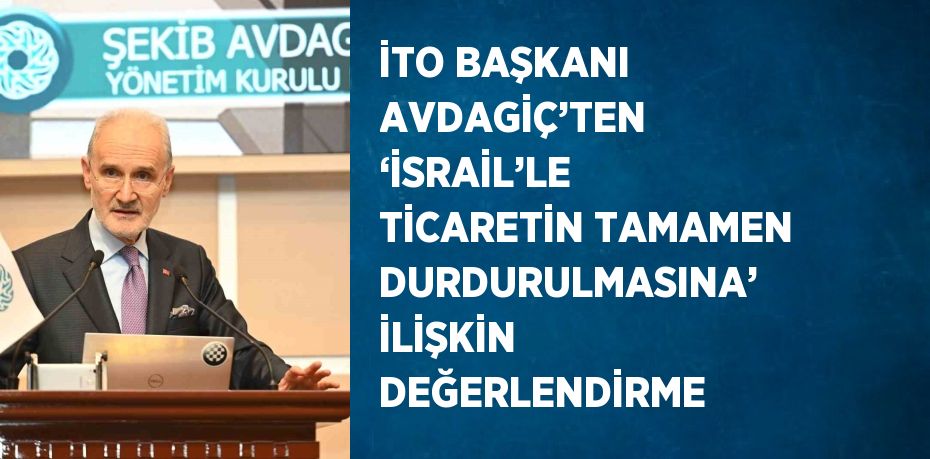 İTO BAŞKANI AVDAGİÇ’TEN ‘İSRAİL’LE TİCARETİN TAMAMEN DURDURULMASINA’ İLİŞKİN DEĞERLENDİRME