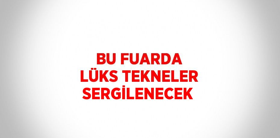 BU FUARDA LÜKS TEKNELER SERGİLENECEK