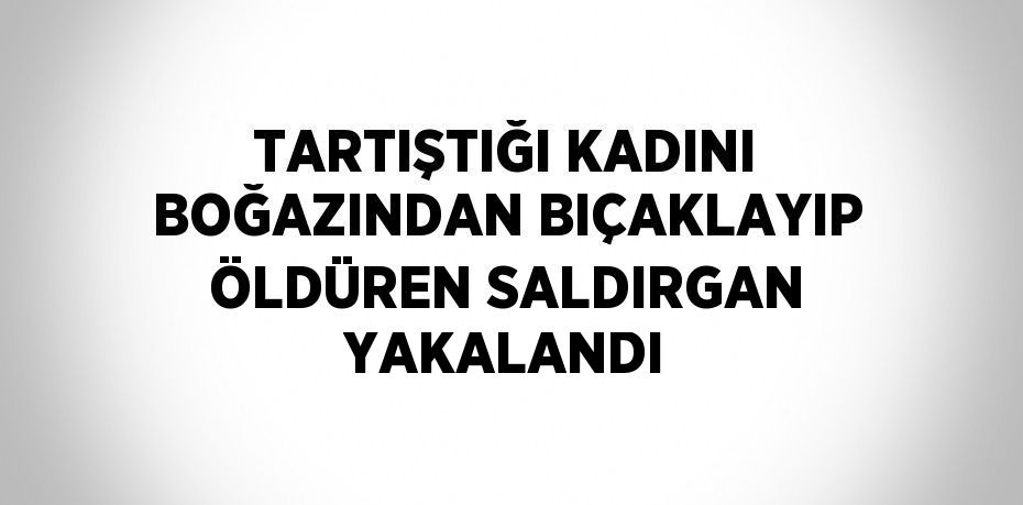 TARTIŞTIĞI KADINI BOĞAZINDAN BIÇAKLAYIP ÖLDÜREN SALDIRGAN YAKALANDI