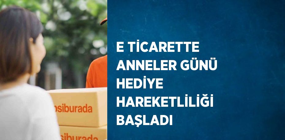 E TİCARETTE ANNELER GÜNÜ HEDİYE HAREKETLİLİĞİ BAŞLADI